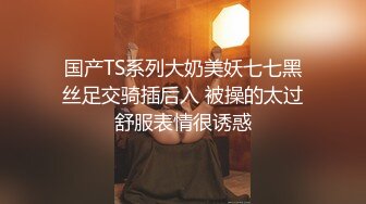 国产TS系列大奶美妖七七黑丝足交骑插后入 被操的太过舒服表情很诱惑