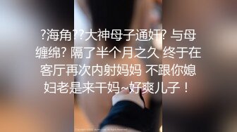 ?海角??大神母子通奸? 与母缠绵? 隔了半个月之久 终于在客厅再次内射妈妈 不跟你媳妇老是来干妈~好爽儿子！