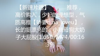 【新速片遞】 ♈ ♈ ♈ 推荐，高价购入，少妇的理想型，气质高雅【娇妻nina_loveu】，长的挺漂亮的，小贱母狗大奶子大屁股[1.65G/MP4/00:16:39]