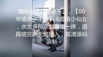 清纯小萝莉狂喷不止，【00年喷水小水娃】高颜值小仙女，水太多每次都要湿一床，道具喷完再无套插入，高清源码录制