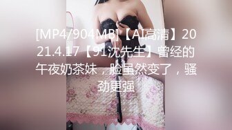 [MP4/904MB]【AI高清】2021.4.17【91沈先生】曾经的午夜奶茶妹，脸虽然变了，骚劲更强