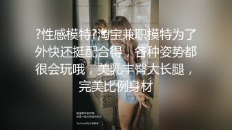 ?性感模特?淘宝兼职模特为了外快还挺配合得，各种姿势都很会玩哦，美乳丰臀大长腿，完美比例身材