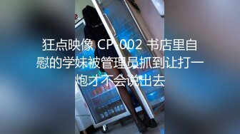 狂点映像 CP-002 书店里自慰的学妹被管理员抓到让打一炮才不会说出去