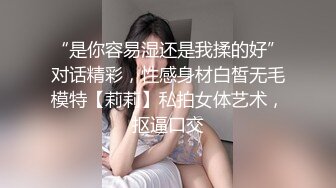 “是你容易湿还是我揉的好”对话精彩，性感身材白皙无毛模特【莉莉】私拍女体艺术，抠逼口交