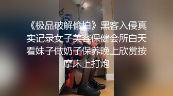 《极品破解偸拍》黑客入侵真实记录女子美容保健会所白天看妹子做奶子保养晚上欣赏按摩床上打炮