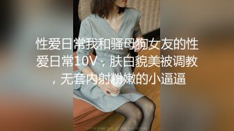 性爱日常我和骚母狗女友的性爱日常10V，肤白貌美被调教，无套内射粉嫩的小逼逼