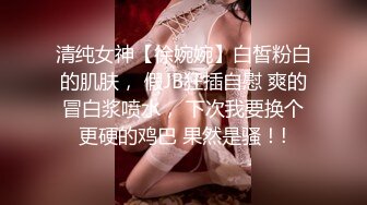 清纯女神【徐婉婉】白皙粉白的肌肤， 假JB狂插自慰 爽的冒白浆喷水， 下次我要换个更硬的鸡巴 果然是骚！!