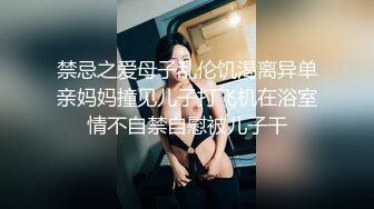 禁忌之爱母子乱伦饥渴离异单亲妈妈撞见儿子打飞机在浴室情不自禁自慰被儿子干