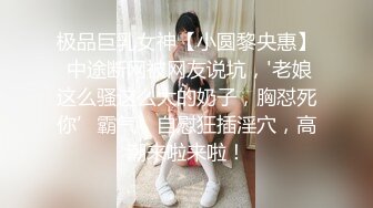 极品巨乳女神【小圆黎央惠】 中途断网被网友说坑，'老娘这么骚这么大的奶子，胸怼死你’霸气，自慰狂插淫穴，高潮来啦来啦！