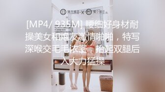 [MP4/ 935M] 腰细好身材耐操美女和炮友激情啪啪，特写深喉交毛毛浓密，抬起双腿后入大力猛操