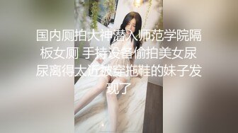 国内厕拍大神潜入师范学院隔板女厕 手持设备偷拍美女尿尿离得太近被穿拖鞋的妹子发现了