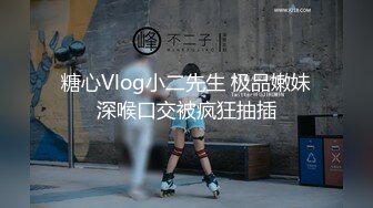 糖心Vlog小二先生 极品嫩妹深喉口交被疯狂抽插