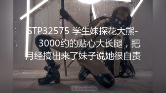 STP32575 学生妹探花大熊-❤️3000约的贴心大长腿，把月经搞出来了妹子说她很自责