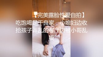 ⚫️⚫️【完美露脸性爱自拍】吃饱喝足干良家，小媳妇边收拾孩子弄乱的客厅边被小哥乱摸