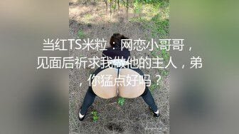 当红TS米粒：网恋小哥哥，见面后祈求我做他的主人，弟，你猛点好吗？