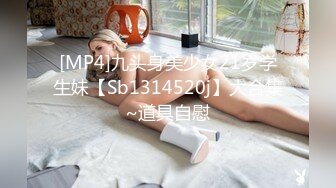 [MP4]九头身美少女21岁学生妹【Sb1314520j】大合集~道具自慰