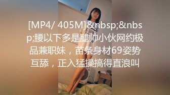 [MP4/ 405M]&nbsp;&nbsp;腰以下多是腿帅小伙网约极品兼职妹，苗条身材69姿势互舔，正入猛操搞得直浪叫