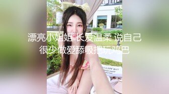 漂亮小姐姐 长发温柔 说自己很少做爱舔吸把玩鸡巴