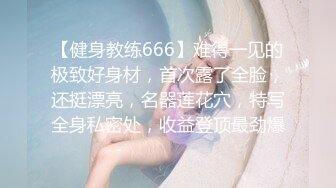 【健身教练666】难得一见的极致好身材，首次露了全脸，还挺漂亮，名器莲花穴，特写全身私密处，收益登顶最劲爆