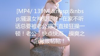 [MP4/ 139M]&nbsp;&nbsp;骚逼女神爱丽丝~在家不听话总要被老公摁下直接狂操一顿！老公：快点快点，操爽之后服服帖帖！