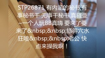 STP26871 有内涵的秘书,有事秘书干 无事干秘书,真骚亜~一个人玩BB真嗨 要来了要来了&nbsp;&nbsp;插得穴水狂喷&nbsp;&nbsp;老公 快点来操我啊！