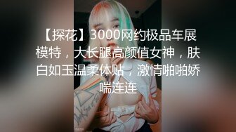 【探花】3000网约极品车展模特，大长腿高颜值女神，肤白如玉温柔体贴，激情啪啪娇喘连连