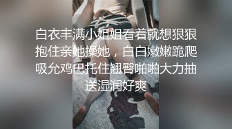 白衣丰满小姐姐看着就想狠狠抱住亲她操她，白白嫩嫩跪爬吸允鸡巴托住翘臀啪啪大力抽送湿润好爽