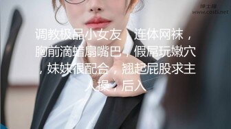 调教极品小女友，连体网袜，胸前滴蜡扇嘴巴，假屌玩嫩穴，妹妹很配合，翘起屁股求主人操，后入