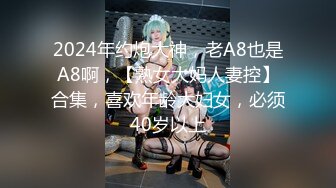 2024年约炮大神，老A8也是A8啊，【熟女大妈人妻控】合集，喜欢年龄大妇女，必须40岁以上