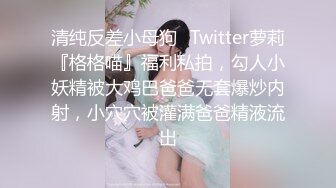 清纯反差小母狗✅Twitter萝莉『格格喵』福利私拍，勾人小妖精被大鸡巴爸爸无套爆炒内射，小穴穴被灌满爸爸精液流出