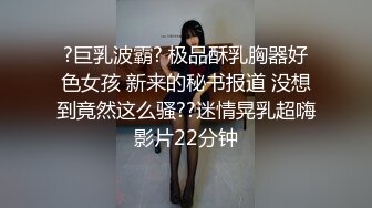 ?巨乳波霸? 极品酥乳胸器好色女孩 新来的秘书报道 没想到竟然这么骚??迷情晃乳超嗨影片22分钟