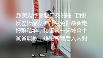 超美婚纱露脸口交啪啪✅顶级反差极品女神『兔兔』最新电报群私拍，和闺蜜一起被金主爸爸调教，蜂腰蜜臀后入内射