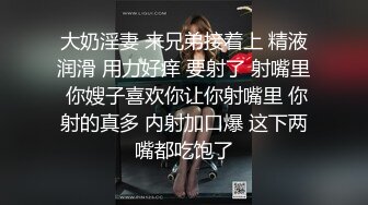 大奶淫妻 来兄弟接着上 精液润滑 用力好痒 要射了 射嘴里 你嫂子喜欢你让你射嘴里 你射的真多 内射加口爆 这下两嘴都吃饱了