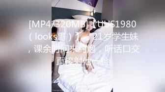 [MP4/320MB]【UUS1980（looks哥）】，21岁学生妹，课余时间来约炮，听话口交直接射他一脸