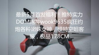 最新5月首发福利！推特实力DOM炮神wook9635疯狂约炮各种嫩妹女神，模特空姐客服，极品178CM