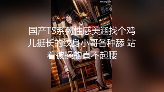 国产TS系列性感美涵找个鸡儿挺长的纹身小哥各种舔 站着被操的直不起腰