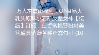 万人求重磅福利，OF极品大乳头原味小清新反差女神【纭纭】订阅，白皙蜜桃臀粉嫩美鲍道具紫薇各种淫态勾引 (10)